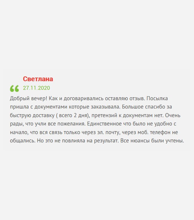 gosznak-diploman.com Здравствуйте! Вы просили оставить отзыв, оставляю. Документы пришли именно те, которые заказывала. Хочу выразить благодарность за быструю доставку. Претензий к изготовлению документов не имею. Спасибо за то, что учли мои пожелания. Единственный минус – нет обратной связи. Общались только через электронный ящик. Но это не критично, все прошло хорошо.