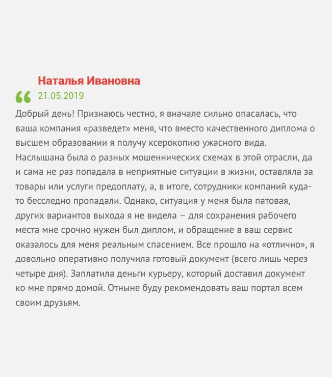 gosznak-diploms.com Добрый день! Поделюсь своей историей. Ситуация у меня сложилась патовая, мне срочно понадобился диплом, чтобы сохранить рабочее место, и никакого другого выхода я не видела, как купить диплом. Ранее обращалась в другие компании, которые оказались недобросовестными, и пропадали после получения аванса. Поэтому, когда оставила здесь заявку, сильно боялась, чтоб ситуация не повторилась. Поговорив с менеджером, немного успокоилась, но все равно до прибытия диплома, была вся на нервах. Но, как выяснилось, зря беспокоилась, все прошло на «отлично». Отныне буду рекомендовать вашу компанию всем своим друзьям.