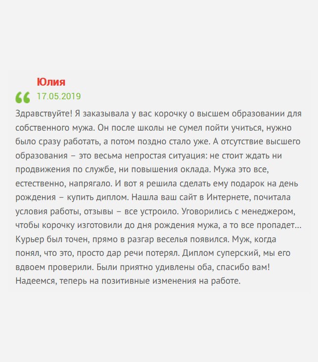 gosznak-diplomik.com Хочу поделиться с потенциальными клиентами своей историей. Я решила сделать мужу подарок ко дню рождения – заказать диплом. Так уж сложилось, что мы поженились сразу после школы. Он пошел работать, а я учиться. Много лет он посвятил заводу, но так не смог подняться по карьерной лестнице, хотя все задатки имеются. Причина банальная –– отсутствие высшего профессионального образования. Нашла вашу компанию случайно. Понравились отзыва и интерфейс. Позвонила и попросила менеджера, чтобы диплом изготовили ко дню рождения мужа, а то сюрприза не получится… Все удалось. Курьер появился в самый разгар веселья. Когда муж понял в чем дело, то просто потерял дар речи. Диплом классный, мы его вдвоем проверили и отличий не нашли. Были приятно удивлены оба. Теперь надеемся, что в жизни мужа начнутся положительные изменения на работе.
