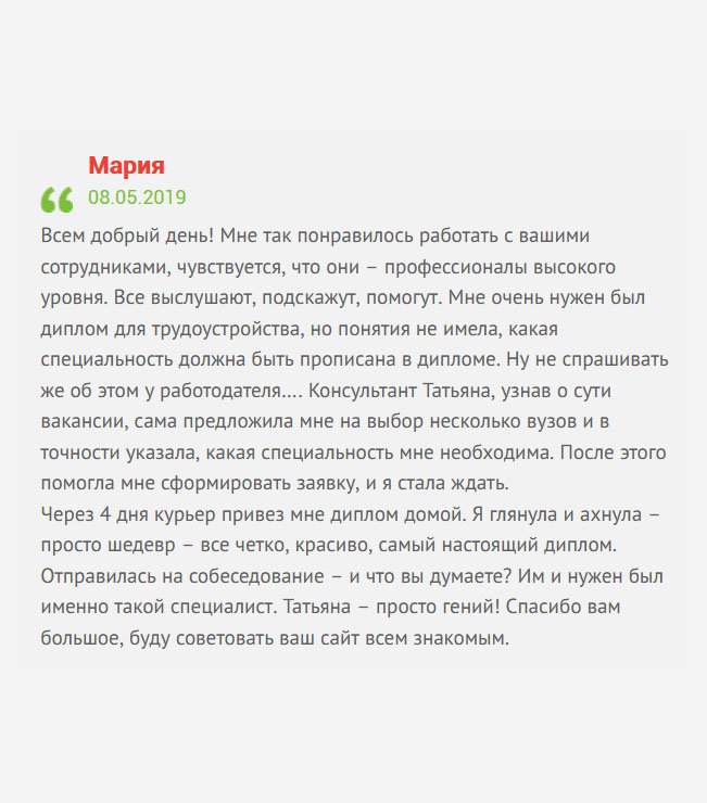gosznak-diploman.com Всем добрый день! Решила поделиться своей историей. Мне поступило заманчивое предложение по работе, но профессионального образования не было. Я решила приобрести диплом, однако, не знала, какая специальность нужна и, какой вуз лучше выбрать. В свои трудности посвятила менеджера Татьяну. Проверив базу, она предложила на выбор несколько учебных заведений разных городов и подсказала, какая профессия мне необходима. После чего помогла заполнить заявку, а мне оставалось ждать. В скором времени по почте выслали макет, а через 4 дня курьер привез мне диплом домой. Когда открыла, то обомлела, документ выглядел, как настоящий. Не долго думая, отправилась на собеседование, и, о Боги, я его прошла. Как оказалось, именно такого специалиста они ждали. Спасибо Татьяне. Сразу чувствуется профессионализм работников компании.