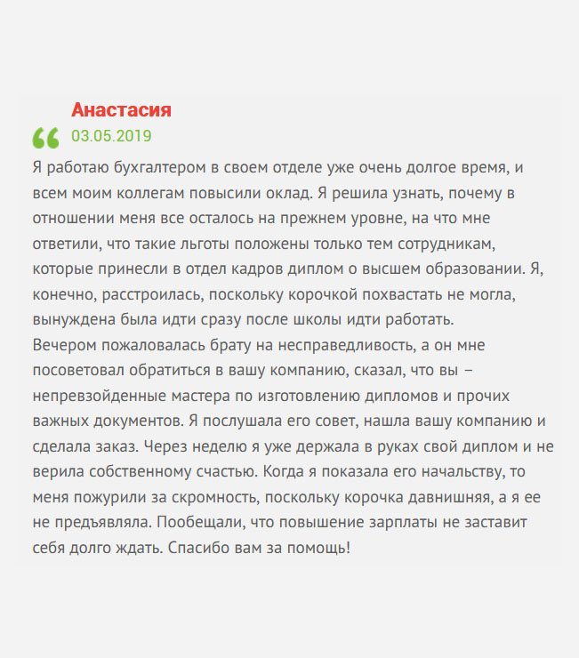 gosznak-diplom.com Я работаю менеджером уже долгое время. На днях моим коллегам повысили зарплату, а мне нет. Как выяснилось, подобный приказ распространялся на тех сотрудников, которые имеют высшее профессиональное образование. Такая досада. А мне очень нужны деньги, ведь имею кредит в банке. Пожаловалась брату на несправедливость, а он мне посоветовал обратиться в вашу компанию, уверив, что вы – настоящие профессионалы по изготовлению дипломов и других важных документов. Естественно, я ему поверила, а вам доверилась, и нисколько не пожалела. Через неделю новый документ был у меня в руках. Когда отнесла в отдел кадров, то меня пожурили за скромность, поскольку не предъявляла раньше. Пообещали, что зарплату повысят. Спасибо вам за помощь!