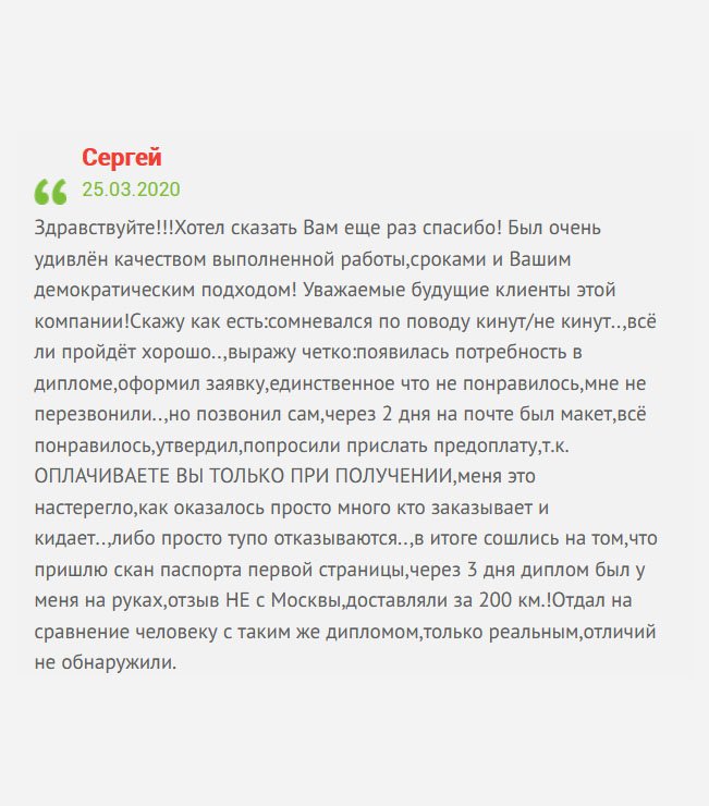gosznak-diplomik.com Здравствуйте! Решил оставить отзыв для других клиентов. Был очень поражён качеством изготовления диплома, сроками и профессиональным подходом к работе! Если есть сомнения, не сомневайтесь. ОПЛАТА ТОЛЬКО ПРИ ПОЛУЧЕНИИ. Единственный нюанс – не перезвонили. Немного подождал и сам позвонил. Мне прислали макет, я его проверил и дал добро на изготовление диплома. Несмотря на то, что живу вдали от Москвы, доставка была оперативная. Хочу сказать еще раз спасибо!